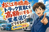 松江市橋南でトラック買取を高額にする業者選びってどうするの？比較のコツも解説！