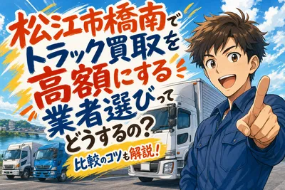 松江市橋南でトラック買取を高額にする業者選びってどうするの？比較のコツも解説！