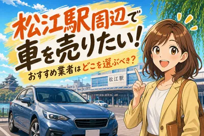 松江駅周辺で車を売りたい！おすすめ業者はどこを選ぶべき？